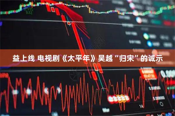 益上线 电视剧《太平年》吴越“归宋”的诚示