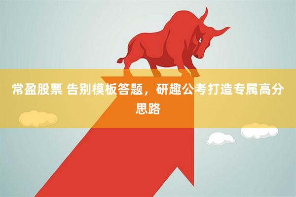 常盈股票 告别模板答题，研趣公考打造专属高分思路