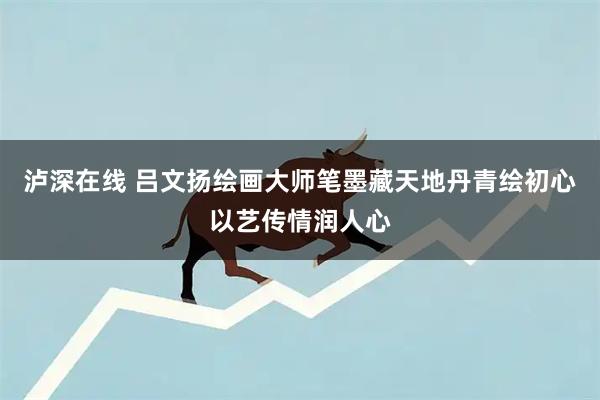 泸深在线 吕文扬绘画大师笔墨藏天地丹青绘初心以艺传情润人心