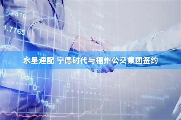 永星速配 宁德时代与福州公交集团签约