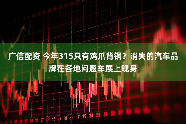 广信配资 今年315只有鸡爪背锅？消失的汽车品牌在各地问题车展上现身