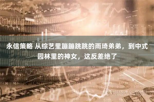 永信策略 从综艺里蹦蹦跳跳的雨琦弟弟，到中式园林里的神女，这反差绝了