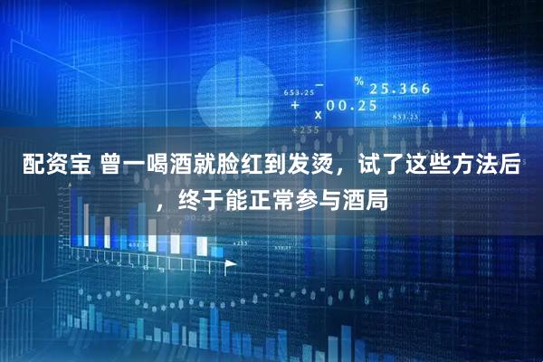配资宝 曾一喝酒就脸红到发烫，试了这些方法后，终于能正常参与酒局