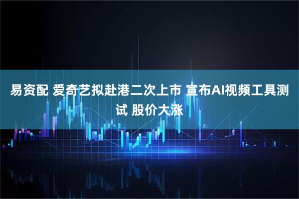 易资配 爱奇艺拟赴港二次上市 宣布AI视频工具测试 股价大涨