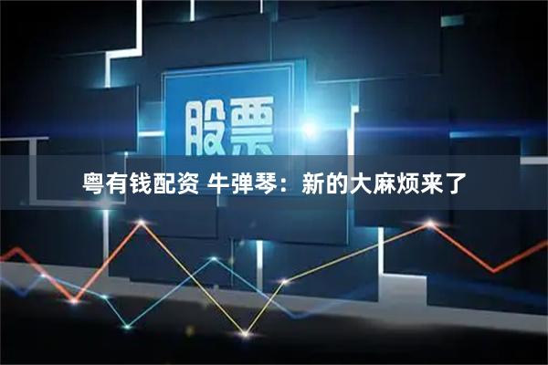 粤有钱配资 牛弹琴：新的大麻烦来了