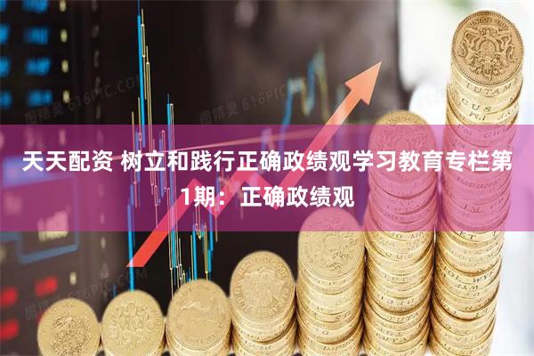 天天配资 树立和践行正确政绩观学习教育专栏第1期：正确政绩观