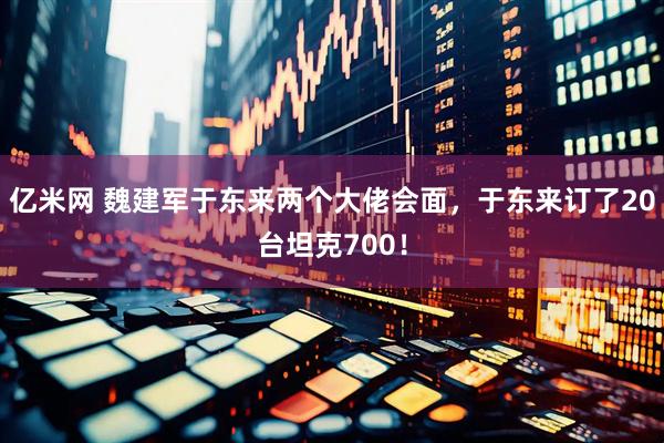 亿米网 魏建军于东来两个大佬会面，于东来订了20台坦克700！