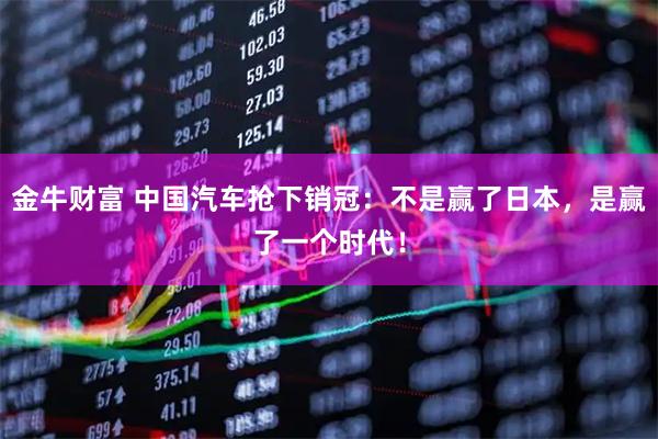 金牛财富 中国汽车抢下销冠：不是赢了日本，是赢了一个时代！