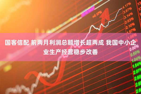 国客信配 前两月利润总额增长超两成 我国中小企业生产经营稳步改善