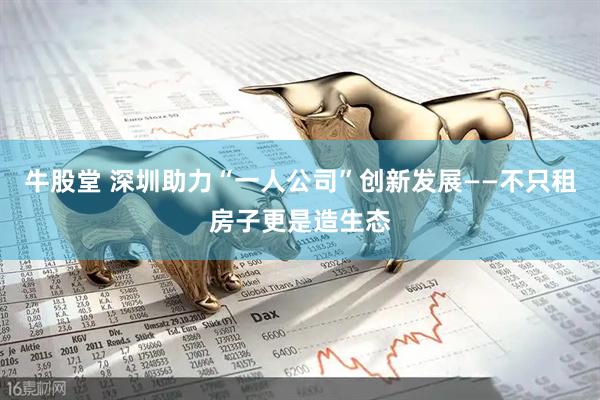 牛股堂 深圳助力“一人公司”创新发展——不只租房子更是造生态