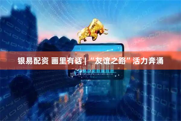 银易配资 画里有话 | “友谊之路”活力奔涌