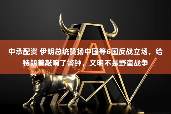 中承配资 伊朗总统赞扬中国等6国反战立场，给特朗普敲响了警钟，文明不是野蛮战争