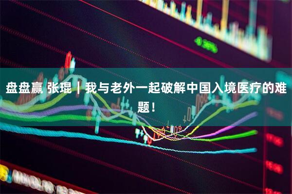 盘盘赢 张琨｜我与老外一起破解中国入境医疗的难题！