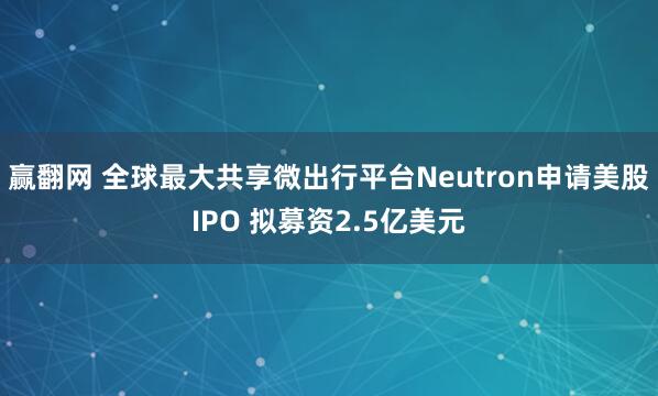 赢翻网 全球最大共享微出行平台Neutron申请美股IPO 拟募资2.5亿美元