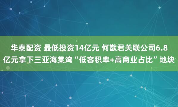 华泰配资 最低投资14亿元 何猷君关联公司6.8亿元拿下三亚海棠湾“低容积率+高商业占比”地块