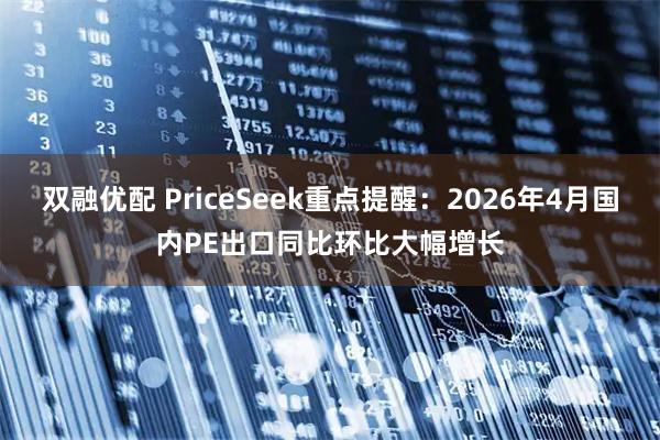 双融优配 PriceSeek重点提醒：2026年4月国内PE出口同比环比大幅增长
