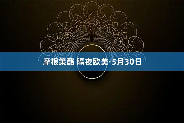 摩根策酪 隔夜欧美·5月30日