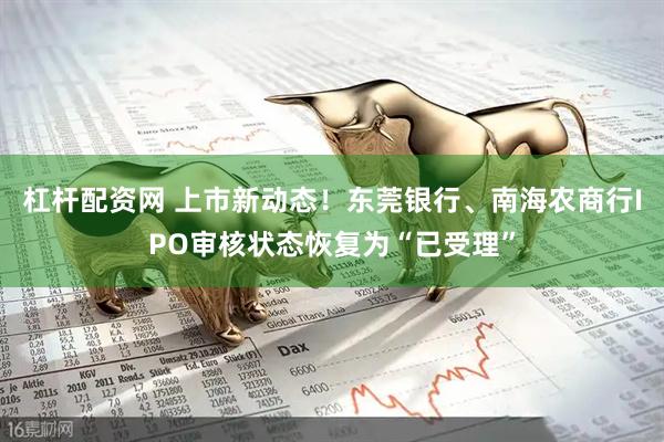 杠杆配资网 上市新动态！东莞银行、南海农商行IPO审核状态恢复为“已受理”