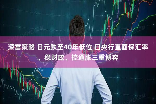 深富策略 日元跌至40年低位 日央行直面保汇率、稳财政、控通胀三重博弈