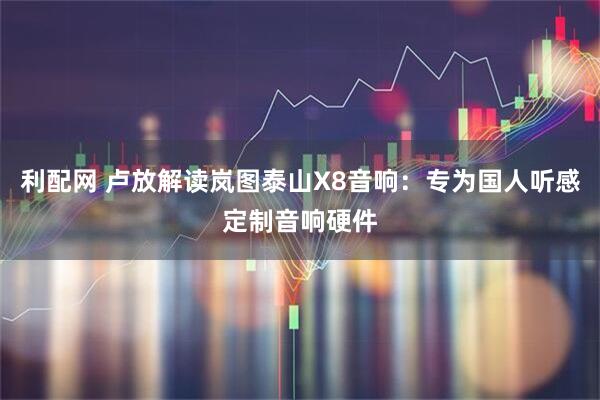 利配网 卢放解读岚图泰山X8音响：专为国人听感定制音响硬件