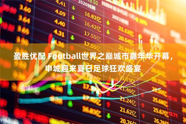 盈胜优配 Football世界之巅城市嘉年华开幕，申城迎来夏日足球狂欢盛宴
