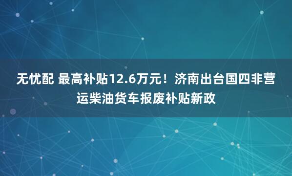 无忧配 最高补贴12.6万元！济南出台国四非营运柴油货车报废补贴新政