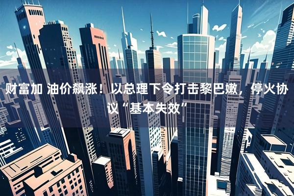 财富加 油价飙涨！以总理下令打击黎巴嫩，停火协议“基本失效”