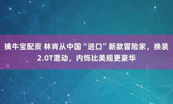 擒牛宝配资 林肯从中国“进口”新款冒险家，换装2.0T混动，内饰比美规更豪华