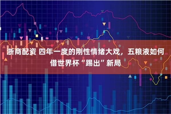 浙商配资 四年一度的刚性情绪大戏，五粮液如何借世界杯“踢出”新局