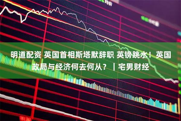 明道配资 英国首相斯塔默辞职 英镑跳水！英国政局与经济何去何从？｜宅男财经