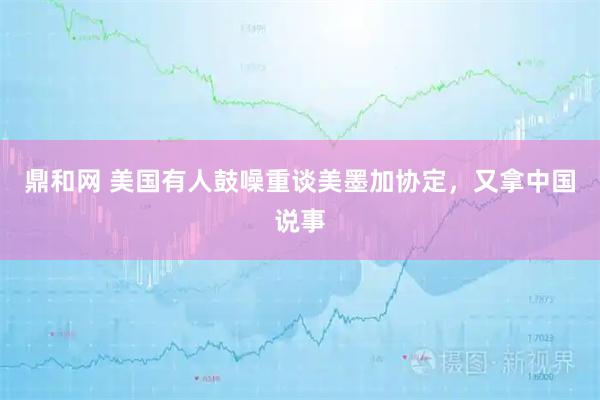 鼎和网 美国有人鼓噪重谈美墨加协定，又拿中国说事