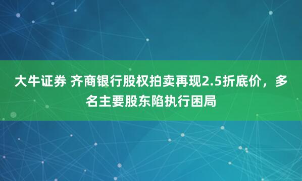 大牛证券 齐商银行股权拍卖再现2.5折底价，多名主要股东陷执行困局