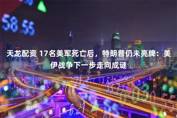 天龙配资 17名美军死亡后，特朗普仍未亮牌：美伊战争下一步走向成谜