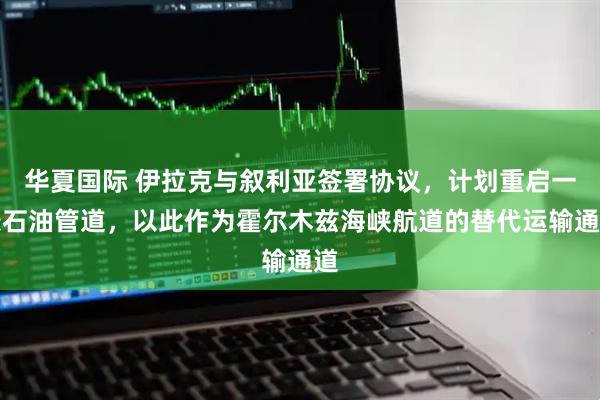 华夏国际 伊拉克与叙利亚签署协议，计划重启一条石油管道，以此作为霍尔木兹海峡航道的替代运输通道