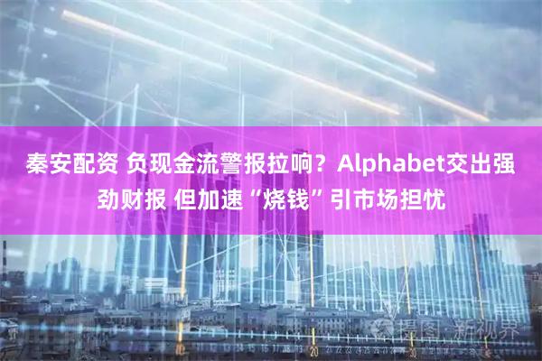 秦安配资 负现金流警报拉响？Alphabet交出强劲财报 但加速“烧钱”引市场担忧