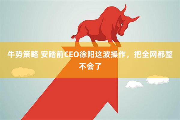 牛势策略 安踏前CEO徐阳这波操作，把全网都整不会了